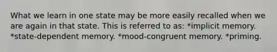 What we learn in one state may be more easily recalled when we are again in that state. This is referred to as: *implicit memory. *state-dependent memory. *mood-congruent memory. *priming.