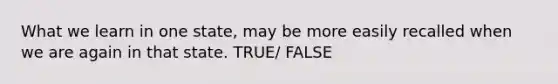 What we learn in one state, may be more easily recalled when we are again in that state. TRUE/ FALSE