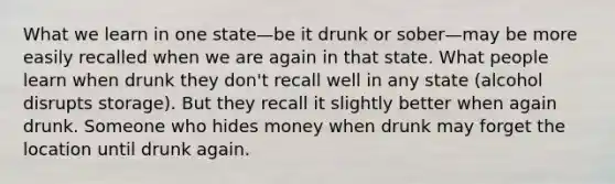 What we learn in one state—be it drunk or sober—may be more easily recalled when we are again in that state. What people learn when drunk they don't recall well in any state (alcohol disrupts storage). But they recall it slightly better when again drunk. Someone who hides money when drunk may forget the location until drunk again.