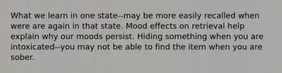 What we learn in one state--may be more easily recalled when were are again in that state. Mood effects on retrieval help explain why our moods persist. Hiding something when you are intoxicated--you may not be able to find the item when you are sober.