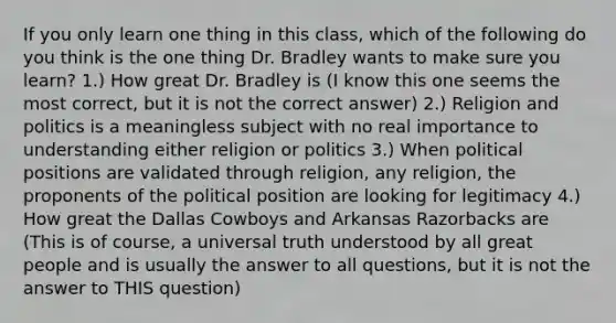 If you only learn one thing in this class, which of the following do you think is the one thing Dr. Bradley wants to make sure you learn? 1.) How great Dr. Bradley is (I know this one seems the most correct, but it is not the correct answer) 2.) Religion and politics is a meaningless subject with no real importance to understanding either religion or politics 3.) When political positions are validated through religion, any religion, the proponents of the political position are looking for legitimacy 4.) How great the Dallas Cowboys and Arkansas Razorbacks are (This is of course, a universal truth understood by all great people and is usually the answer to all questions, but it is not the answer to THIS question)