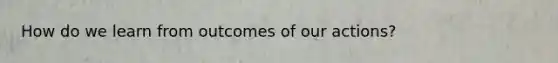 How do we learn from outcomes of our actions?