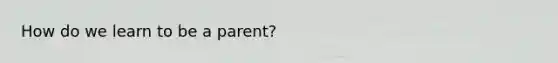 How do we learn to be a parent?