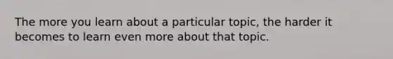 The more you learn about a particular topic, the harder it becomes to learn even more about that topic.