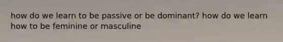 how do we learn to be passive or be dominant? how do we learn how to be feminine or masculine