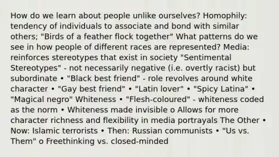 How do we learn about people unlike ourselves? Homophily: tendency of individuals to associate and bond with similar others; "Birds of a feather flock together" What patterns do we see in how people of different races are represented? Media: reinforces stereotypes that exist in society "Sentimental Stereotypes" - not necessarily negative (i.e. overtly racist) but subordinate • "Black best friend" - role revolves around white character • "Gay best friend" • "Latin lover" • "Spicy Latina" • "Magical negro" Whiteness • "Flesh-coloured" - whiteness coded as the norm • Whiteness made invisible o Allows for more character richness and flexibility in media portrayals The Other • Now: Islamic terrorists • Then: Russian communists • "Us vs. Them" o Freethinking vs. closed-minded