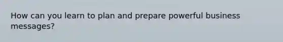 How can you learn to plan and prepare powerful business messages?