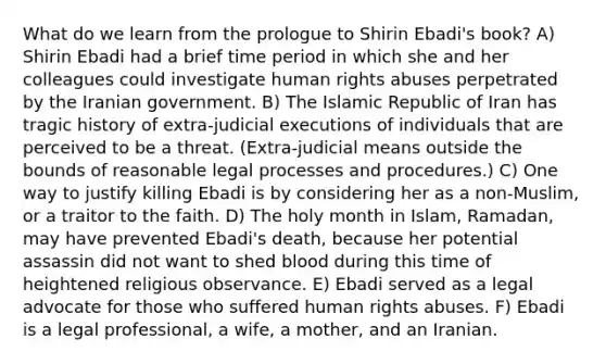 What do we learn from the prologue to Shirin Ebadi's book? A) Shirin Ebadi had a brief time period in which she and her colleagues could investigate human rights abuses perpetrated by the Iranian government. B) The Islamic Republic of Iran has tragic history of extra-judicial executions of individuals that are perceived to be a threat. (Extra-judicial means outside the bounds of reasonable legal processes and procedures.) C) One way to justify killing Ebadi is by considering her as a non-Muslim, or a traitor to the faith. D) The holy month in Islam, Ramadan, may have prevented Ebadi's death, because her potential assassin did not want to shed blood during this time of heightened religious observance. E) Ebadi served as a legal advocate for those who suffered human rights abuses. F) Ebadi is a legal professional, a wife, a mother, and an Iranian.