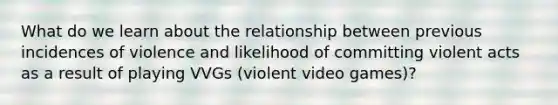 What do we learn about the relationship between previous incidences of violence and likelihood of committing violent acts as a result of playing VVGs (violent video games)?