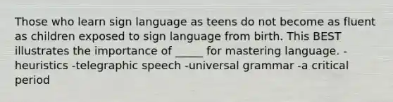 Those who learn sign language as teens do not become as fluent as children exposed to sign language from birth. This BEST illustrates the importance of _____ for mastering language. -heuristics -telegraphic speech -universal grammar -a critical period