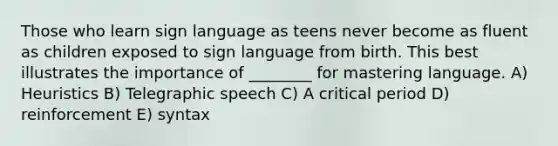 Those who learn sign language as teens never become as fluent as children exposed to sign language from birth. This best illustrates the importance of ________ for mastering language. A) Heuristics B) Telegraphic speech C) A critical period D) reinforcement E) syntax