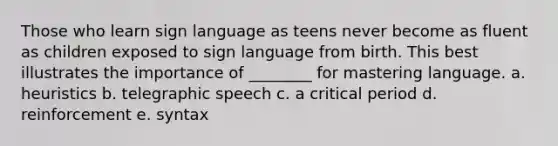 Those who learn sign language as teens never become as fluent as children exposed to sign language from birth. This best illustrates the importance of ________ for mastering language. a. heuristics b. telegraphic speech c. a critical period d. reinforcement e. syntax