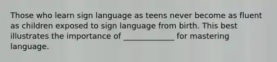 Those who learn sign language as teens never become as fluent as children exposed to sign language from birth. This best illustrates the importance of _____________ for mastering language.