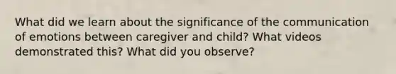 What did we learn about the significance of the communication of emotions between caregiver and child? What videos demonstrated this? What did you observe?