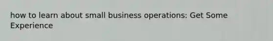 how to learn about small business operations: Get Some Experience