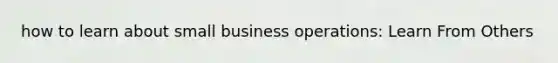 how to learn about small business operations: Learn From Others