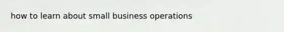 how to learn about small business operations