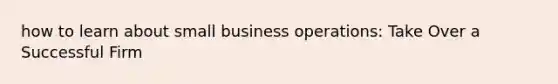 how to learn about small business operations: Take Over a Successful Firm