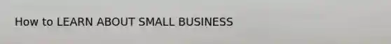 How to LEARN ABOUT SMALL BUSINESS