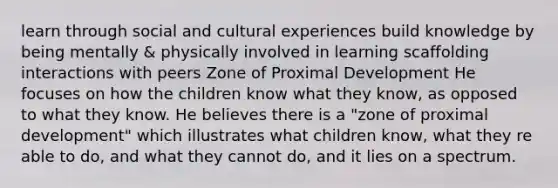 learn through social and cultural experiences build knowledge by being mentally & physically involved in learning scaffolding interactions with peers Zone of Proximal Development He focuses on how the children know what they know, as opposed to what they know. He believes there is a "zone of proximal development" which illustrates what children know, what they re able to do, and what they cannot do, and it lies on a spectrum.