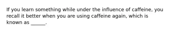 If you learn something while under the influence of caffeine, you recall it better when you are using caffeine again, which is known as ______.