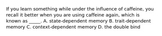 If you learn something while under the influence of caffeine, you recall it better when you are using caffeine again, which is known as _____. A. state-dependent memory B. trait-dependent memory C. context-dependent memory D. the double bind