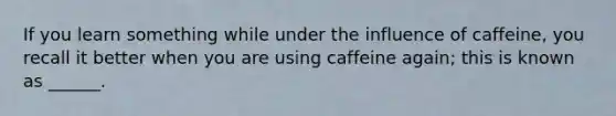 If you learn something while under the influence of caffeine, you recall it better when you are using caffeine again; this is known as ______.