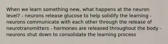 When we learn something new, what happens at the neuron level? - neurons release glucose to help solidify the learning - neurons communicate with each other through the release of neurotransmitters - hormones are released throughout the body - neurons shut down to consolidate the learning process