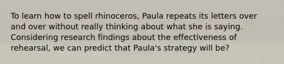 To learn how to spell rhinoceros, Paula repeats its letters over and over without really thinking about what she is saying. Considering research findings about the effectiveness of rehearsal, we can predict that Paula's strategy will be?