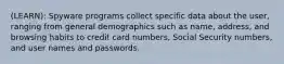 (LEARN): Spyware programs collect specific data about the user, ranging from general demographics such as name, address, and browsing habits to credit card numbers, Social Security numbers, and user names and passwords.