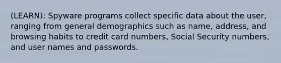 (LEARN): Spyware programs collect specific data about the user, ranging from general demographics such as name, address, and browsing habits to credit card numbers, Social Security numbers, and user names and passwords.