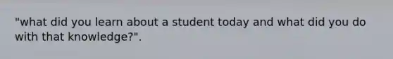 "what did you learn about a student today and what did you do with that knowledge?".