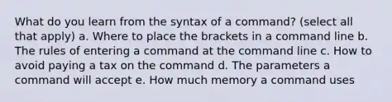 What do you learn from the syntax of a command? (select all that apply) a. Where to place the brackets in a command line b. The rules of entering a command at the command line c. How to avoid paying a tax on the command d. The parameters a command will accept e. How much memory a command uses