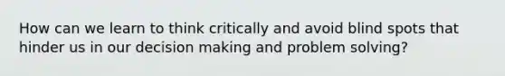 How can we learn to think critically and avoid blind spots that hinder us in our decision making and problem solving?