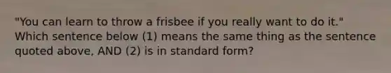 "You can learn to throw a frisbee if you really want to do it." Which sentence below (1) means the same thing as the sentence quoted above, AND (2) is in standard form?