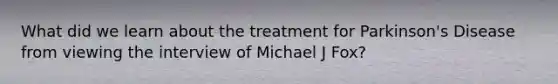 What did we learn about the treatment for Parkinson's Disease from viewing the interview of Michael J Fox?