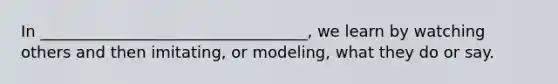 In __________________________________, we learn by watching others and then imitating, or modeling, what they do or say.