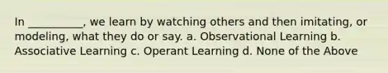 In __________, we learn by watching others and then imitating, or modeling, what they do or say. a. Observational Learning b. Associative Learning c. Operant Learning d. None of the Above