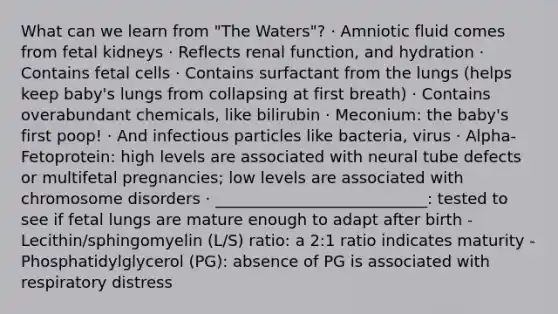 What can we learn from "The Waters"? · Amniotic fluid comes from fetal kidneys · Reflects renal function, and hydration · Contains fetal cells · Contains surfactant from the lungs (helps keep baby's lungs from collapsing at first breath) · Contains overabundant chemicals, like bilirubin · Meconium: the baby's first poop! · And infectious particles like bacteria, virus · Alpha-Fetoprotein: high levels are associated with neural tube defects or multifetal pregnancies; low levels are associated with chromosome disorders · ___________________________: tested to see if fetal lungs are mature enough to adapt after birth - Lecithin/sphingomyelin (L/S) ratio: a 2:1 ratio indicates maturity - Phosphatidylglycerol (PG): absence of PG is associated with respiratory distress