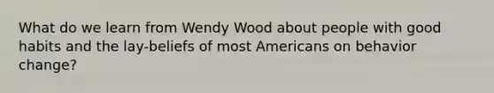 What do we learn from Wendy Wood about people with good habits and the lay-beliefs of most Americans on behavior change?