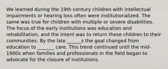 We learned during the 19th century children with intellectual impairments or hearing loss often were institutionalized. The same was true for children with multiple or severe disabilities. The focus of the early institutions was education and rehabilitation, and the intent was to return these children to their communities. By the late ______s the goal changed from education to _______ care. This trend continued until the mid-1900s when families and professionals in the field began to advocate for the closure of institutions.