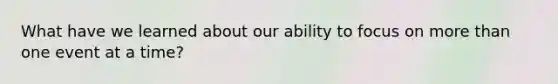 What have we learned about our ability to focus on more than one event at a time?