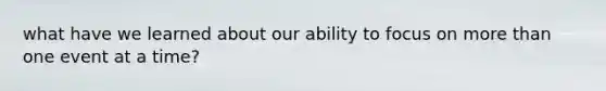 what have we learned about our ability to focus on more than one event at a time?