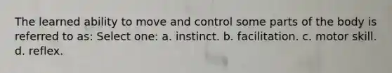 The learned ability to move and control some parts of the body is referred to as: Select one: a. instinct. b. facilitation. c. motor skill. d. reflex.