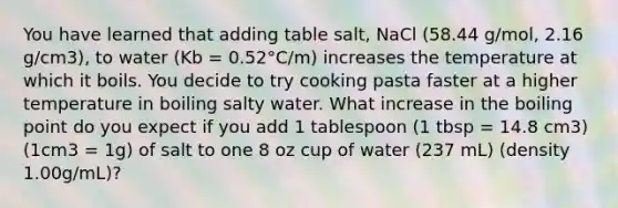 You have learned that adding table salt, NaCl (58.44 g/mol, 2.16 g/cm3), to water (Kb = 0.52°C/m) increases the temperature at which it boils. You decide to try cooking pasta faster at a higher temperature in boiling salty water. What increase in the boiling point do you expect if you add 1 tablespoon (1 tbsp = 14.8 cm3) (1cm3 = 1g) of salt to one 8 oz cup of water (237 mL) (density 1.00g/mL)?