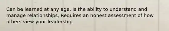 Can be learned at any age, Is the ability to understand and manage relationships, Requires an honest assessment of how others view your leadership