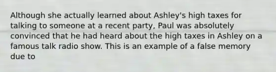 Although she actually learned about Ashley's high taxes for talking to someone at a recent party, Paul was absolutely convinced that he had heard about the high taxes in Ashley on a famous talk radio show. This is an example of a false memory due to