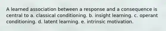 A learned association between a response and a consequence is central to a. classical conditioning. b. insight learning. c. operant conditioning. d. latent learning. e. intrinsic motivation.