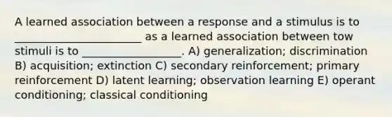 A learned association between a response and a stimulus is to _______________________ as a learned association between tow stimuli is to __________________. A) generalization; discrimination B) acquisition; extinction C) secondary reinforcement; primary reinforcement D) latent learning; observation learning E) operant conditioning; classical conditioning