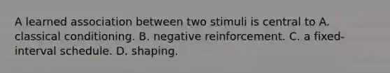 A learned association between two stimuli is central to A. <a href='https://www.questionai.com/knowledge/kI6awfNO2B-classical-conditioning' class='anchor-knowledge'>classical conditioning</a>. B. negative reinforcement. C. a fixed-interval schedule. D. shaping.